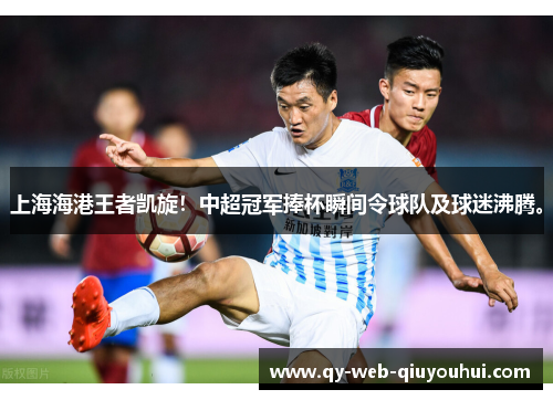 上海海港王者凯旋！中超冠军捧杯瞬间令球队及球迷沸腾。