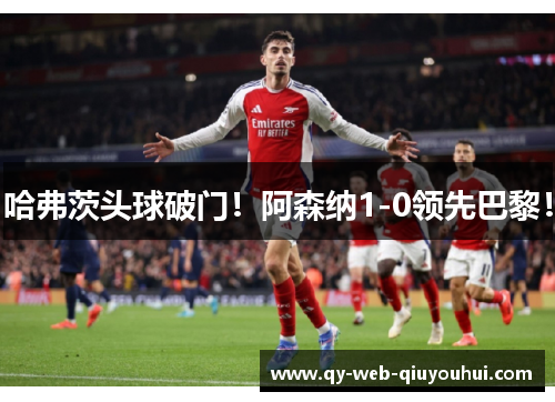 哈弗茨头球破门！阿森纳1-0领先巴黎！