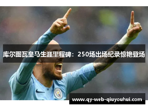 库尔图瓦皇马生涯里程碑：250场出场纪录惊艳登场